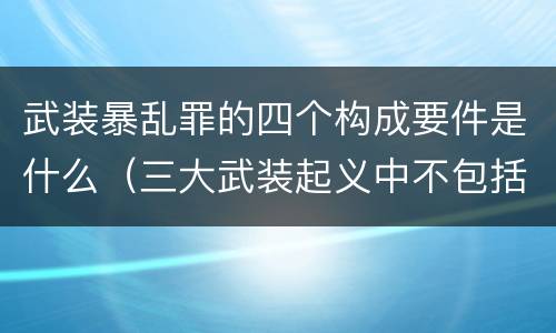 武装暴乱罪的四个构成要件是什么（三大武装起义中不包括什么）