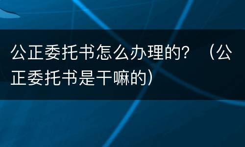 公正委托书怎么办理的？（公正委托书是干嘛的）