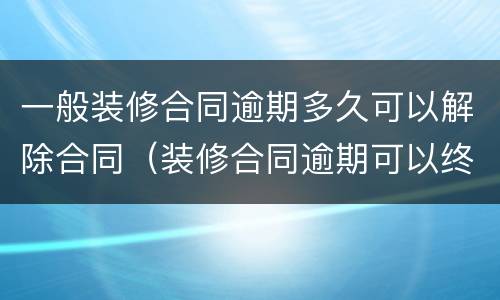 一般装修合同逾期多久可以解除合同（装修合同逾期可以终止协议吗）