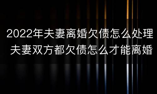 2022年夫妻离婚欠债怎么处理 夫妻双方都欠债怎么才能离婚