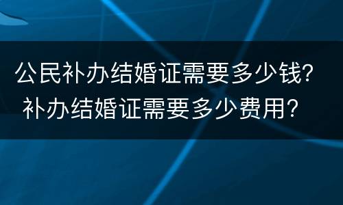 公民补办结婚证需要多少钱？ 补办结婚证需要多少费用?