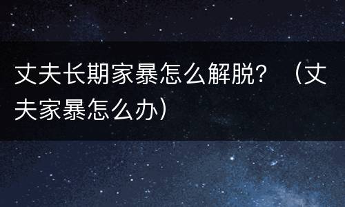 丈夫长期家暴怎么解脱？（丈夫家暴怎么办）