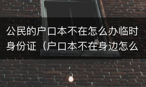 公民的户口本不在怎么办临时身份证（户口本不在身边怎么办临时身份证）