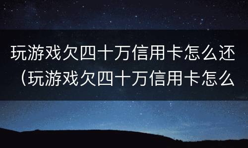 玩游戏欠四十万信用卡怎么还（玩游戏欠四十万信用卡怎么还钱）