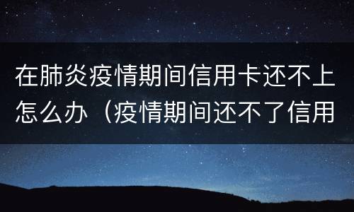 在肺炎疫情期间信用卡还不上怎么办（疫情期间还不了信用卡怎么办）