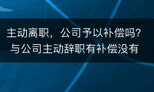 主动离职，公司予以补偿吗？ 与公司主动辞职有补偿没有