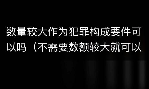 数量较大作为犯罪构成要件可以吗（不需要数额较大就可以构成犯罪的）