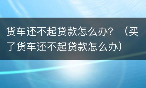 货车还不起贷款怎么办？（买了货车还不起贷款怎么办）
