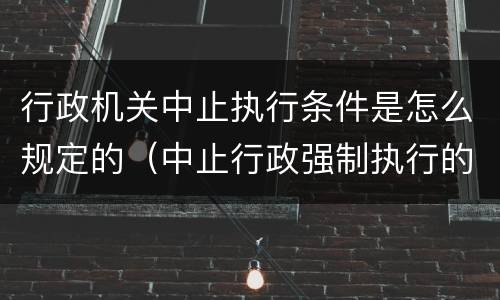 行政机关中止执行条件是怎么规定的（中止行政强制执行的条件）