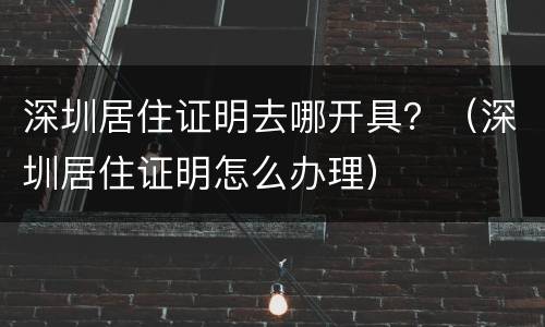 深圳居住证明去哪开具？（深圳居住证明怎么办理）
