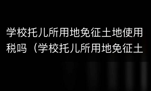 学校托儿所用地免征土地使用税吗（学校托儿所用地免征土地使用税吗现在）