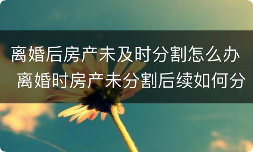 离婚后房产未及时分割怎么办 离婚时房产未分割后续如何分割