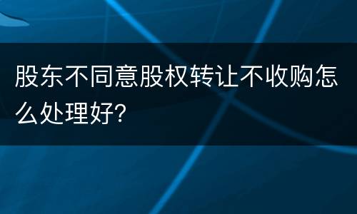 股东不同意股权转让不收购怎么处理好？