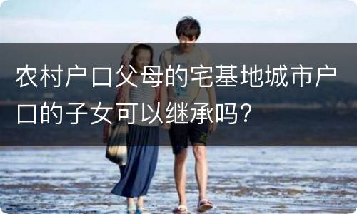 农村户口父母的宅基地城市户口的子女可以继承吗?