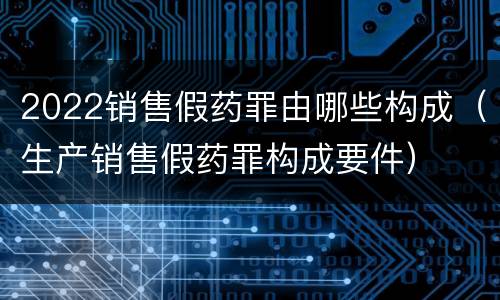 2022销售假药罪由哪些构成（生产销售假药罪构成要件）