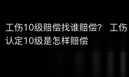 工伤10级赔偿找谁赔偿？ 工伤认定10级是怎样赔偿