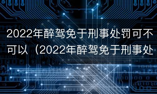 2022年醉驾免于刑事处罚可不可以（2022年醉驾免于刑事处罚可不可以缓刑）