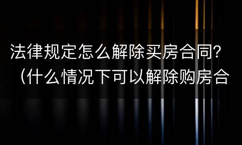 法律规定怎么解除买房合同？（什么情况下可以解除购房合同）