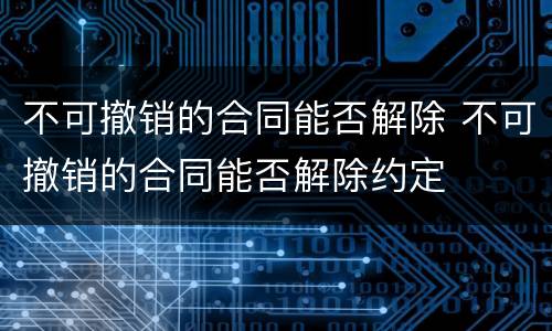 不可撤销的合同能否解除 不可撤销的合同能否解除约定