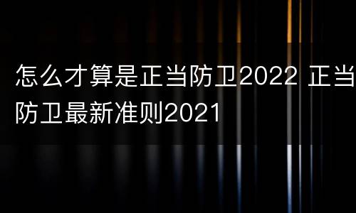 怎么才算是正当防卫2022 正当防卫最新准则2021