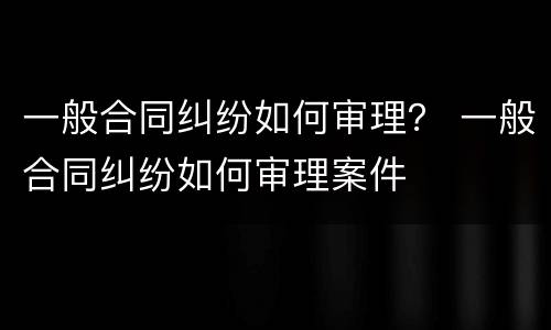 一般合同纠纷如何审理？ 一般合同纠纷如何审理案件