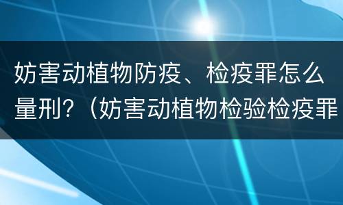 妨害动植物防疫、检疫罪怎么量刑?（妨害动植物检验检疫罪）