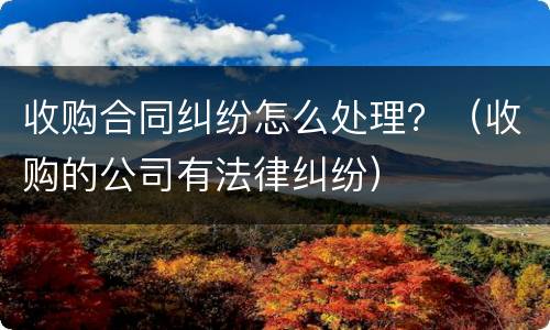 收购合同纠纷怎么处理？（收购的公司有法律纠纷）