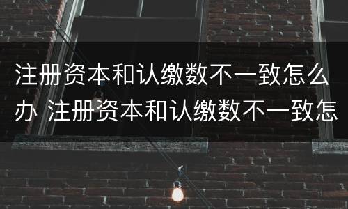 注册资本和认缴数不一致怎么办 注册资本和认缴数不一致怎么办