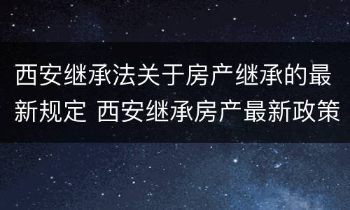 西安继承法关于房产继承的最新规定 西安继承房产最新政策
