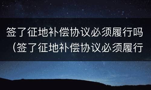 签了征地补偿协议必须履行吗（签了征地补偿协议必须履行吗合法吗）