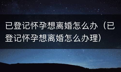 已登记怀孕想离婚怎么办（已登记怀孕想离婚怎么办理）