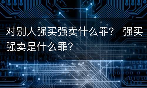 对别人强买强卖什么罪？ 强买强卖是什么罪?