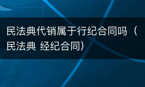 民法典代销属于行纪合同吗（民法典 经纪合同）