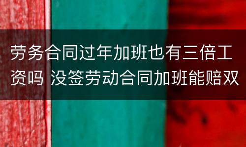劳务合同过年加班也有三倍工资吗 没签劳动合同加班能赔双倍工资