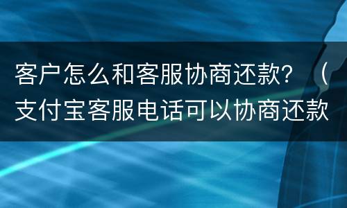 客户怎么和客服协商还款？（支付宝客服电话可以协商还款吗）