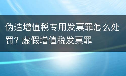 伪造增值税专用发票罪怎么处罚? 虚假增值税发票罪
