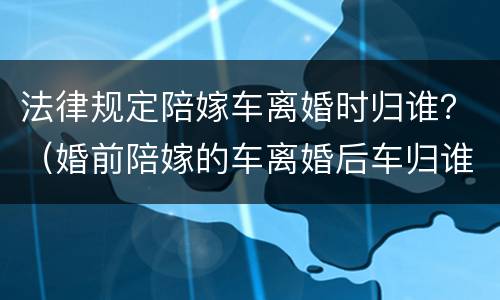 法律规定陪嫁车离婚时归谁？（婚前陪嫁的车离婚后车归谁）