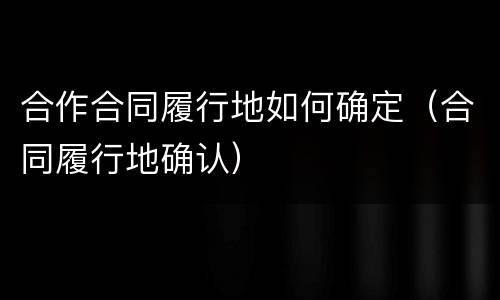 合作合同履行地如何确定（合同履行地确认）