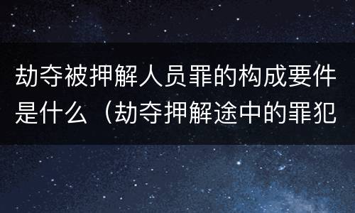 劫夺被押解人员罪的构成要件是什么（劫夺押解途中的罪犯,被告人,犯罪嫌疑人的行为,处）