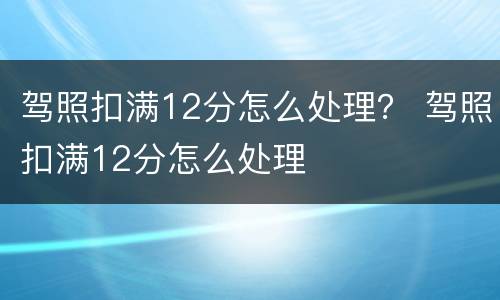 驾照扣满12分怎么处理？ 驾照扣满12分怎么处理