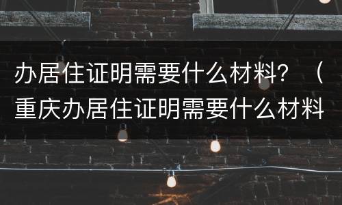 办居住证明需要什么材料？（重庆办居住证明需要什么材料）