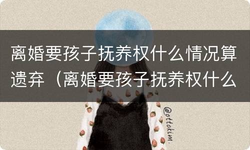 离婚要孩子抚养权什么情况算遗弃（离婚要孩子抚养权什么情况算遗弃了）