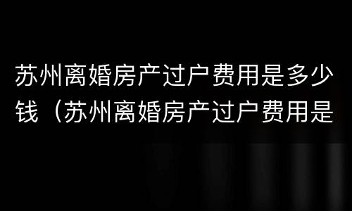 苏州离婚房产过户费用是多少钱（苏州离婚房产过户费用是多少钱啊）