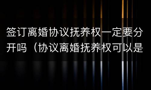 签订离婚协议抚养权一定要分开吗（协议离婚抚养权可以是双方的）