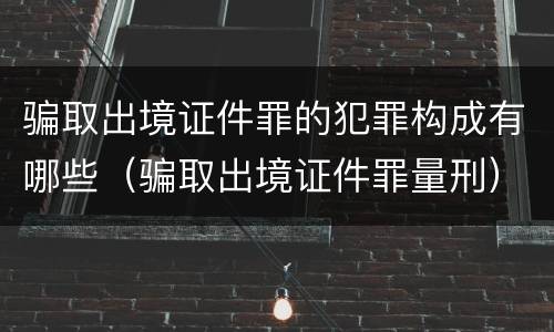 骗取出境证件罪的犯罪构成有哪些（骗取出境证件罪量刑）