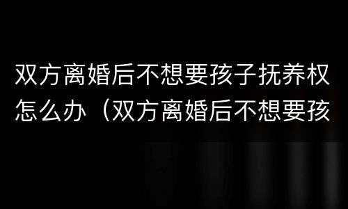 双方离婚后不想要孩子抚养权怎么办（双方离婚后不想要孩子抚养权怎么办手续）