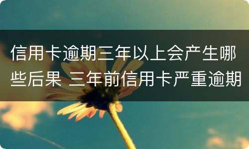 信用卡逾期三年以上会产生哪些后果 三年前信用卡严重逾期