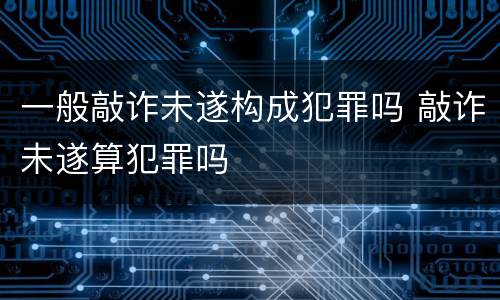 一般敲诈未遂构成犯罪吗 敲诈未遂算犯罪吗