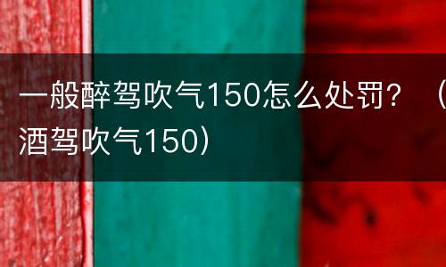 一般醉驾吹气150怎么处罚？（酒驾吹气150）
