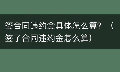 签合同违约金具体怎么算？（签了合同违约金怎么算）